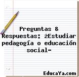 Preguntas & Respuestas: ¿Estudiar pedagogía o educación social?