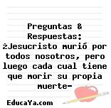 Preguntas & Respuestas: ¿Jesucristo murió por todos nosotros, pero luego cada cual tiene que morir su propia muerte?