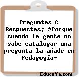 Preguntas & Respuestas: ¿Porque cuando la gente no sabe catalogar una pregunta la añade en Pedagogía?