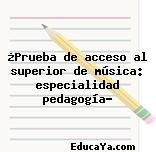 ¿Prueba de acceso al superior de música: especialidad pedagogía?