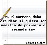 ¿Qué carrera debo estudiar si quiero ser maestra de primaria o secundaria?