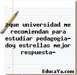 ¿que universidad me recomiendan para estudiar pedagogia? doy estrellas mejor respuesta?