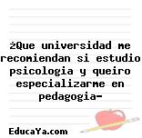 ¿Que universidad me recomiendan si estudio psicologia y queiro especializarme en pedagogia?