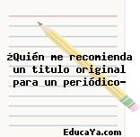 ¿Quién me recomienda un titulo original para un periódico?