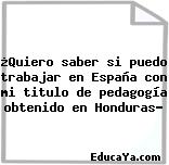 ¿Quiero saber si puedo trabajar en España con mi titulo de pedagogía obtenido en Honduras?