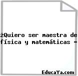 ¿Quiero ser maestra de física y matemáticas ?