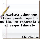 ¿quisiera saber que clases puede impartir un lic. en pedagogia y el campo laboral?