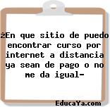 ¿En que sitio de puedo encontrar curso por internet a distancia ya sean de pago o no me da igual?