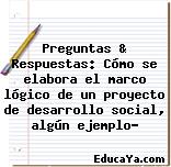 Preguntas & Respuestas: Cómo se elabora el marco lógico de un proyecto de desarrollo social, algún ejemplo?