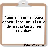 ¿que necesito para convalidar un titulo de magisterio en españa?