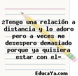 ¿Tengo una relación a distancia y lo adoro pero a veces me desespero demasiado porque ya quisiera estar con el?