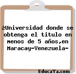 ¿Universidad donde se obtenga el titulo en menos de 5 años,en Maracay-Venezuela?