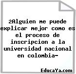 ¿Alguien me puede explicar mejor como es el proceso de inscripcion a la universidad nacional en colombia?