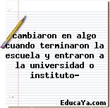 cambiaron en algo cuando terminaron la escuela y entraron a la universidad o instituto?