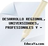 DESARROLLO REGIONAL, UNIVERSIDADES, PROFESIONALES Y …