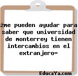 ¿me pueden ayudar para saber que universidad de monterrey tienen intercambios en el extranjero?