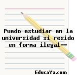 Puedo estudiar en la universidad si resido en forma ilegal??